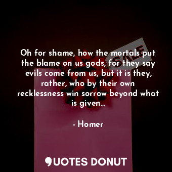 Oh for shame, how the mortals put the blame on us gods, for they say evils come from us, but it is they, rather, who by their own recklessness win sorrow beyond what is given...