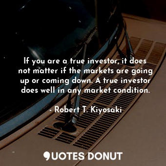 If you are a true investor, it does not matter if the markets are going up or coming down. A true investor does well in any market condition.