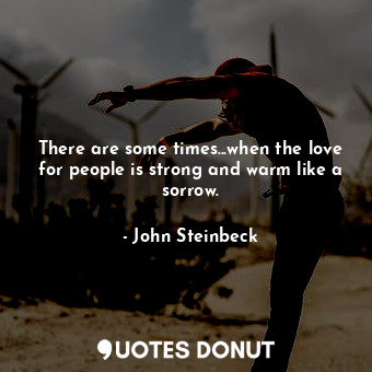  There are some times...when the love for people is strong and warm like a sorrow... - John Steinbeck - Quotes Donut