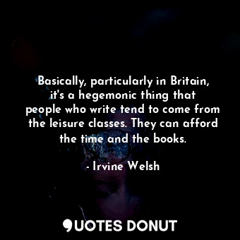 Basically, particularly in Britain, it&#39;s a hegemonic thing that people who write tend to come from the leisure classes. They can afford the time and the books.