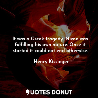 It was a Greek tragedy. Nixon was fulfilling his own nature. Once it started it could not end otherwise.