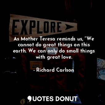  As Mother Teresa reminds us, “We cannot do great things on this earth. We can on... - Richard Carlson - Quotes Donut