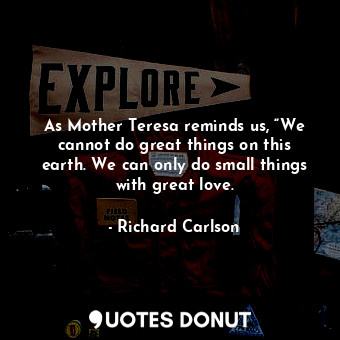 As Mother Teresa reminds us, “We cannot do great things on this earth. We can only do small things with great love.