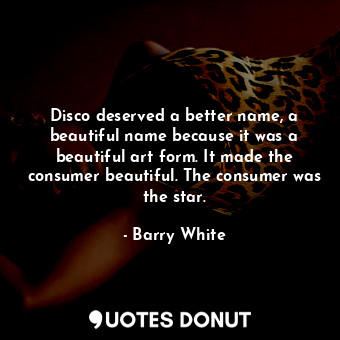 Disco deserved a better name, a beautiful name because it was a beautiful art form. It made the consumer beautiful. The consumer was the star.