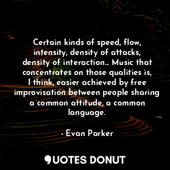 Certain kinds of speed, flow, intensity, density of attacks, density of interaction... Music that concentrates on those qualities is, I think, easier achieved by free improvisation between people sharing a common attitude, a common language.