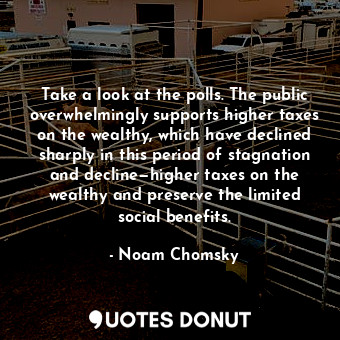 Take a look at the polls. The public overwhelmingly supports higher taxes on the wealthy, which have declined sharply in this period of stagnation and decline—higher taxes on the wealthy and preserve the limited social benefits.