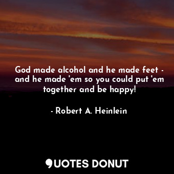 God made alcohol and he made feet - and he made 'em so you could put 'em together and be happy!