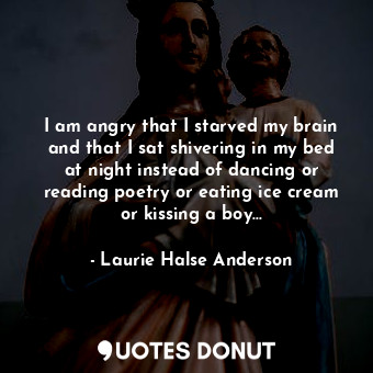 I am angry that I starved my brain and that I sat shivering in my bed at night instead of dancing or reading poetry or eating ice cream or kissing a boy...