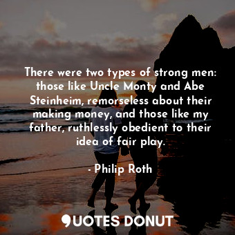 There were two types of strong men: those like Uncle Monty and Abe Steinheim, remorseless about their making money, and those like my father, ruthlessly obedient to their idea of fair play.