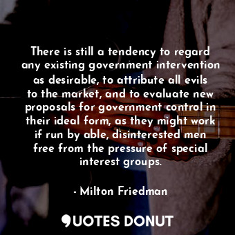 There is still a tendency to regard any existing government intervention as desirable, to attribute all evils to the market, and to evaluate new proposals for government control in their ideal form, as they might work if run by able, disinterested men free from the pressure of special interest groups.