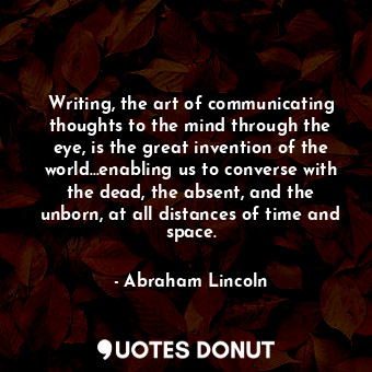 Writing, the art of communicating thoughts to the mind through the eye, is the great invention of the world...enabling us to converse with the dead, the absent, and the unborn, at all distances of time and space.