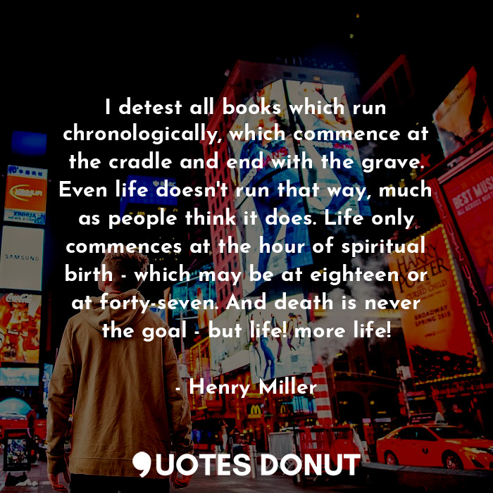 I detest all books which run chronologically, which commence at the cradle and end with the grave. Even life doesn't run that way, much as people think it does. Life only commences at the hour of spiritual birth - which may be at eighteen or at forty-seven. And death is never the goal - but life! more life!