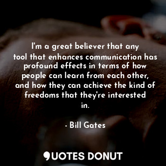 I&#39;m a great believer that any tool that enhances communication has profound effects in terms of how people can learn from each other, and how they can achieve the kind of freedoms that they&#39;re interested in.