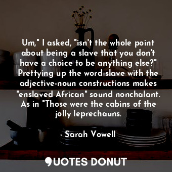 Um," I asked, "isn't the whole point about being a slave that you don't have a choice to be anything else?" Prettying up the word slave with the adjective-noun constructions makes "enslaved African" sound nonchalant. As in "Those were the cabins of the jolly leprechauns.