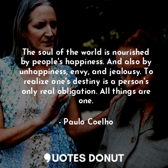 The soul of the world is nourished by people's happiness. And also by unhappiness, envy, and jealousy. To realize one's destiny is a person's only real obligation. All things are one.