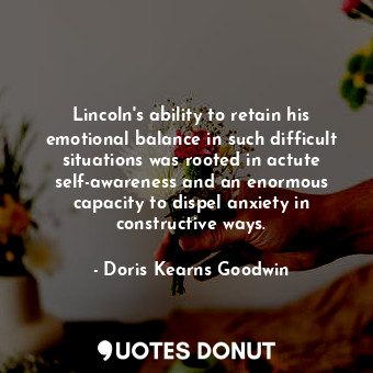 Lincoln's ability to retain his emotional balance in such difficult situations was rooted in actute self-awareness and an enormous capacity to dispel anxiety in constructive ways.
