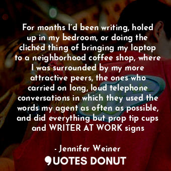 For months I’d been writing, holed up in my bedroom, or doing the clichéd thing of bringing my laptop to a neighborhood coffee shop, where I was surrounded by my more attractive peers, the ones who carried on long, loud telephone conversations in which they used the words my agent as often as possible, and did everything but prop tip cups and WRITER AT WORK signs