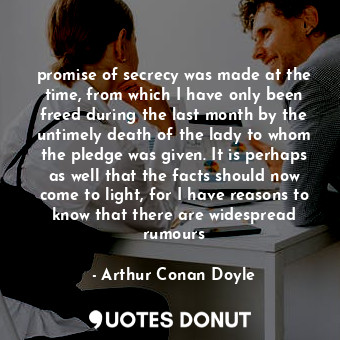promise of secrecy was made at the time, from which I have only been freed during the last month by the untimely death of the lady to whom the pledge was given. It is perhaps as well that the facts should now come to light, for I have reasons to know that there are widespread rumours