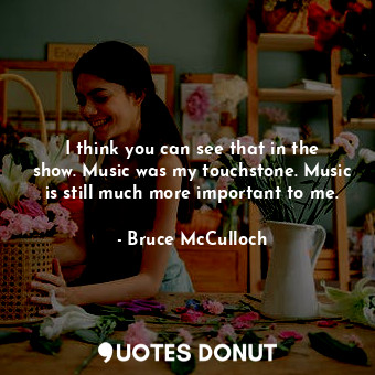 I think you can see that in the show. Music was my touchstone. Music is still much more important to me.