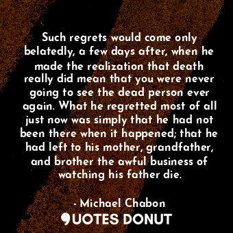 Such regrets would come only belatedly, a few days after, when he made the realization that death really did mean that you were never going to see the dead person ever again. What he regretted most of all just now was simply that he had not been there when it happened; that he had left to his mother, grandfather, and brother the awful business of watching his father die.