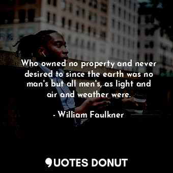 Who owned no property and never desired to since the earth was no man's but all men's, as light and air and weather were.