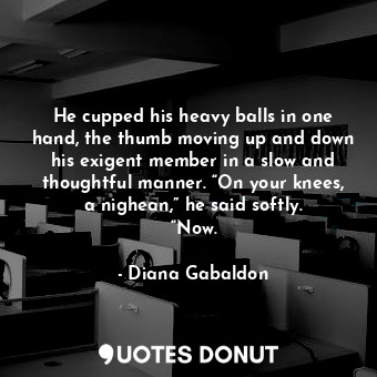 He cupped his heavy balls in one hand, the thumb moving up and down his exigent member in a slow and thoughtful manner. “On your knees, a nighean,” he said softly. “Now.