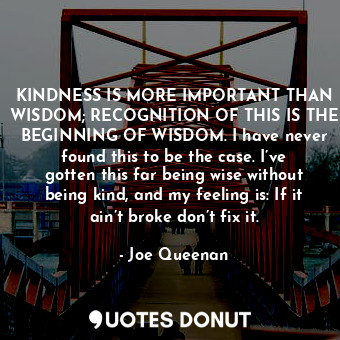 KINDNESS IS MORE IMPORTANT THAN WISDOM; RECOGNITION OF THIS IS THE BEGINNING OF WISDOM. I have never found this to be the case. I’ve gotten this far being wise without being kind, and my feeling is: If it ain’t broke don’t fix it.