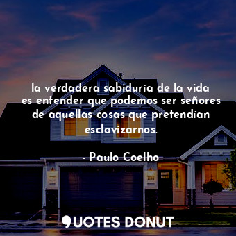 la verdadera sabiduría de la vida es entender que podemos ser señores de aquellas cosas que pretendían esclavizarnos.