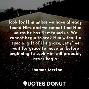 look for Him unless we have already found Him, and we cannot find Him unless he has first found us. We cannot begin to seek Him without a special gift of His grace, yet if we wait for grace to move us, before beginning to seek Him will probably never begin.