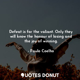 Defeat is for the valiant. Only they will know the honour of losing and the joy of winning.