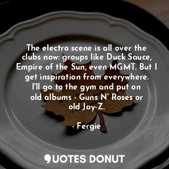 The electro scene is all over the clubs now: groups like Duck Sauce, Empire of the Sun, even MGMT. But I get inspiration from everywhere. I&#39;ll go to the gym and put on old albums - Guns N&#39; Roses or old Jay-Z.