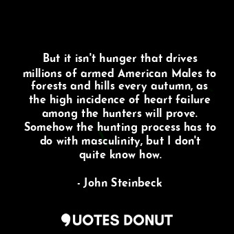 But it isn't hunger that drives millions of armed American Males to forests and hills every autumn, as the high incidence of heart failure among the hunters will prove. Somehow the hunting process has to do with masculinity, but I don't quite know how.