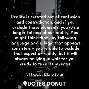Reality is created out of confusion and contradiction, and if you exclude those elements, you're no longer talking about reality. You might think that --by following language and a logic that appears consistent-- you're able to exclude that aspect of reality, but it will always be lying in wait for you, ready to take its revenge.