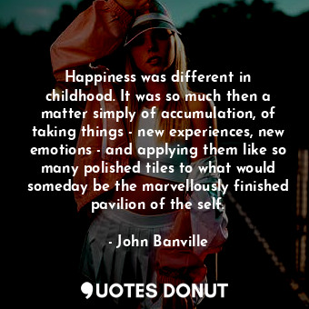 Happiness was different in childhood. It was so much then a matter simply of accumulation, of taking things - new experiences, new emotions - and applying them like so many polished tiles to what would someday be the marvellously finished pavilion of the self.