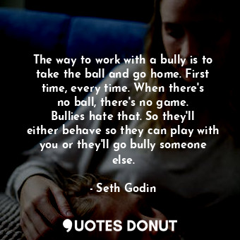 The way to work with a bully is to take the ball and go home. First time, every time. When there&#39;s no ball, there&#39;s no game. Bullies hate that. So they&#39;ll either behave so they can play with you or they&#39;ll go bully someone else.