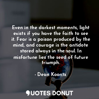 Even in the darkest moments, light exists if you have the faith to see it. Fear is a poison produced by the mind, and courage is the antidote stored always in the soul. In misfortune lies the seed of future triumph.