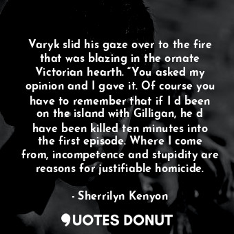 Varyk slid his gaze over to the fire that was blazing in the ornate Victorian hearth. “You asked my opinion and I gave it. Of course you have to remember that if I‟d been on the island with Gilligan, he‟d have been killed ten minutes into the first episode. Where I come from, incompetence and stupidity are reasons for justifiable homicide.