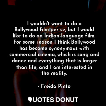 I wouldn&#39;t want to do a Bollywood film per se, but I would like to do an Indian-language film. For some reason I think Bollywood has become synonymous with commercial cinema, which is song and dance and everything that is larger than life, and I am interested in the reality.