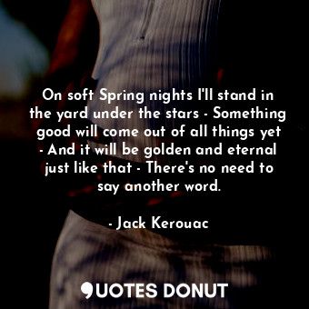 On soft Spring nights I'll stand in the yard under the stars - Something good will come out of all things yet - And it will be golden and eternal just like that - There's no need to say another word.