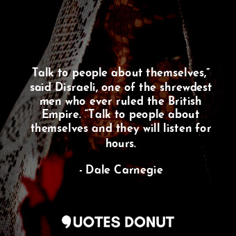 Talk to people about themselves,” said Disraeli, one of the shrewdest men who ever ruled the British Empire. “Talk to people about themselves and they will listen for hours.