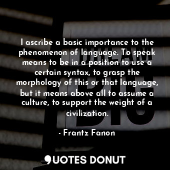 I ascribe a basic importance to the phenomenon of language. To speak means to be in a position to use a certain syntax, to grasp the morphology of this or that language, but it means above all to assume a culture, to support the weight of a civilization.