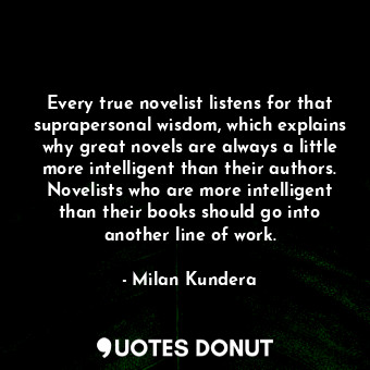 Every true novelist listens for that suprapersonal wisdom, which explains why great novels are always a little more intelligent than their authors. Novelists who are more intelligent than their books should go into another line of work.