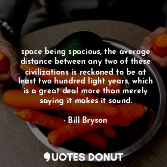 space being spacious, the average distance between any two of these civilizations is reckoned to be at least two hundred light years, which is a great deal more than merely saying it makes it sound.