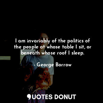 I am invariably of the politics of the people at whose table I sit, or beneath whose roof I sleep.