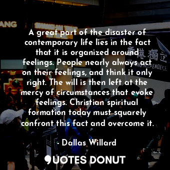 A great part of the disaster of contemporary life lies in the fact that it is organized around feelings. People nearly always act on their feelings, and think it only right. The will is then left at the mercy of circumstances that evoke feelings. Christian spiritual formation today must squarely confront this fact and overcome it.
