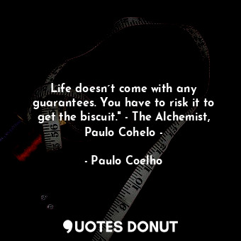 Life doesn´t come with any guarantees. You have to risk it to get the biscuit." - The Alchemist, Paulo Cohelo -