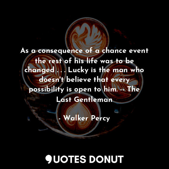 As a consequence of a chance event the rest of his life was to be changed . . . Lucky is the man who doesn't believe that every possibility is open to him. -- The Last Gentleman