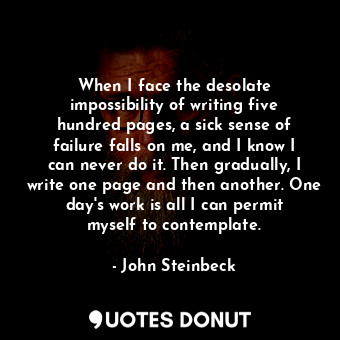 When I face the desolate impossibility of writing five hundred pages, a sick sense of failure falls on me, and I know I can never do it. Then gradually, I write one page and then another. One day's work is all I can permit myself to contemplate.
