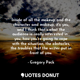Inside of all the makeup and the character and makeup, it&#39;s you, and I think that&#39;s what the audience is really interested in... you, how you&#39;re going to cope with the situation, the obstacles, the troubles that the writer put in front of you.