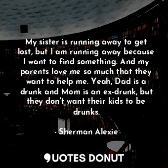 My sister is running away to get lost, but I am running away because I want to find something. And my parents love me so much that they want to help me. Yeah, Dad is a drunk and Mom is an ex-drunk, but they don't want their kids to be drunks.